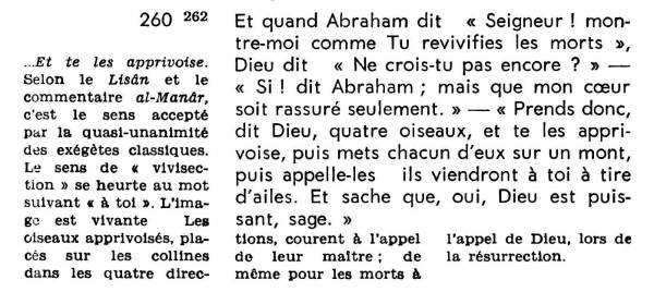 « Et quand Abraham dit :
« Seigneur ! Montre-moi comme Tu revivifies les morts »,
Dieu dit : « Ne crois-tu pas encore ? »
« Si ! dit Abraham ; mais que mon coeur soit rassuré seulement. »
- « Prends donc, dit Dieu, quatre oiseaux, et te les apprivoise, puis mets chacun d’eux sur un mont,
puis appelle-les : ils viendront à toi à tire d’ailes.
Et saches que oui, Dieu est puissant, sage. »